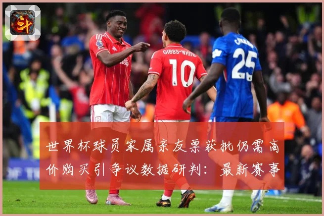 世界杯球员家属亲友票获批仍需高价购买引争议数据研判：最新赛事动态与深度分析