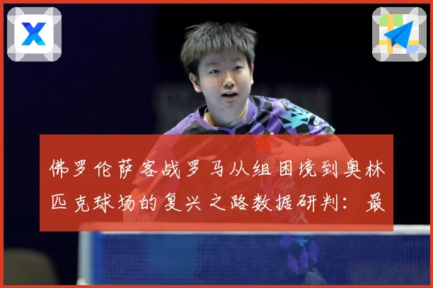 佛罗伦萨客战罗马从组困境到奥林匹克球场的复兴之路数据研判：最新赛事动态与深度分析