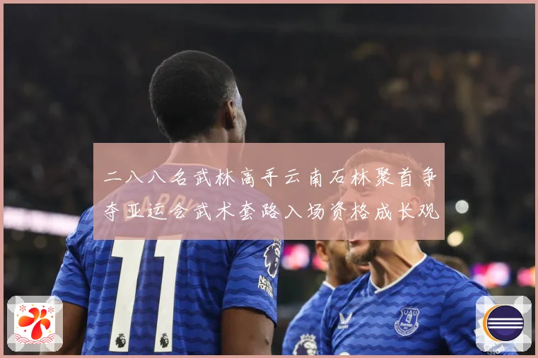 二八八名武林高手云南石林聚首争夺亚运会武术套路入场资格成长观察：最新赛事动态与深度分析