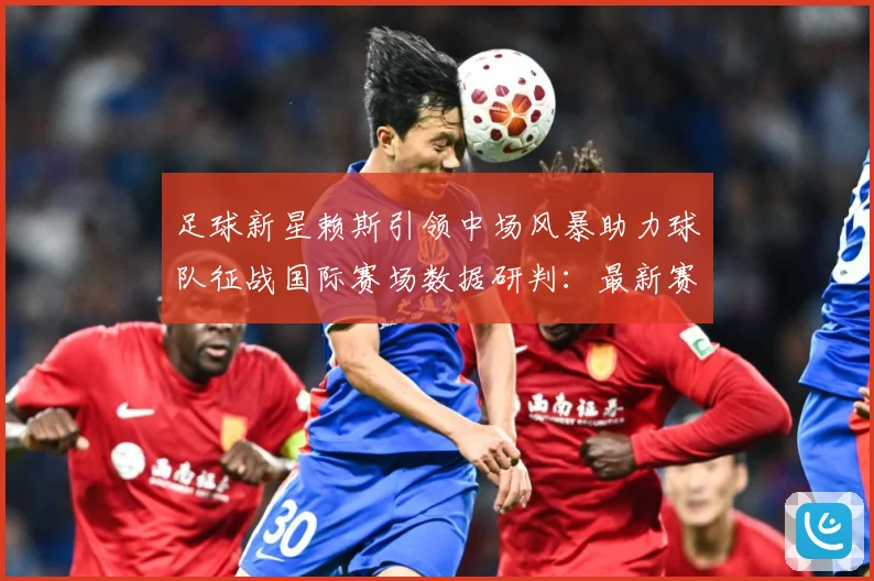 足球新星赖斯引领中场风暴助力球队征战国际赛场数据研判：最新赛事动态与深度分析