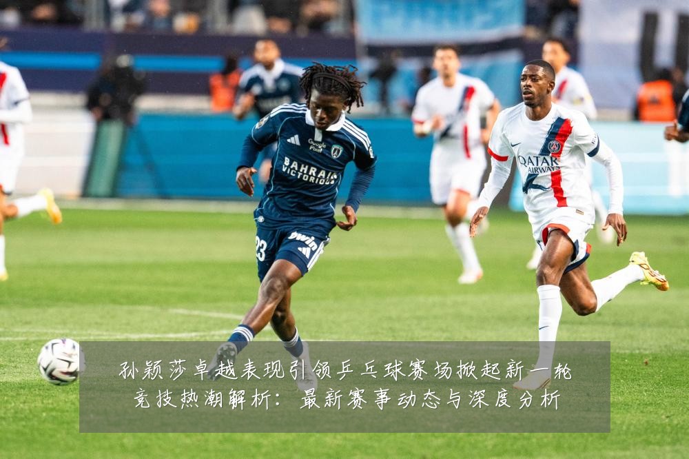 孙颖莎卓越表现引领乒乓球赛场掀起新一轮竞技热潮解析:最新赛事动态与深度分析